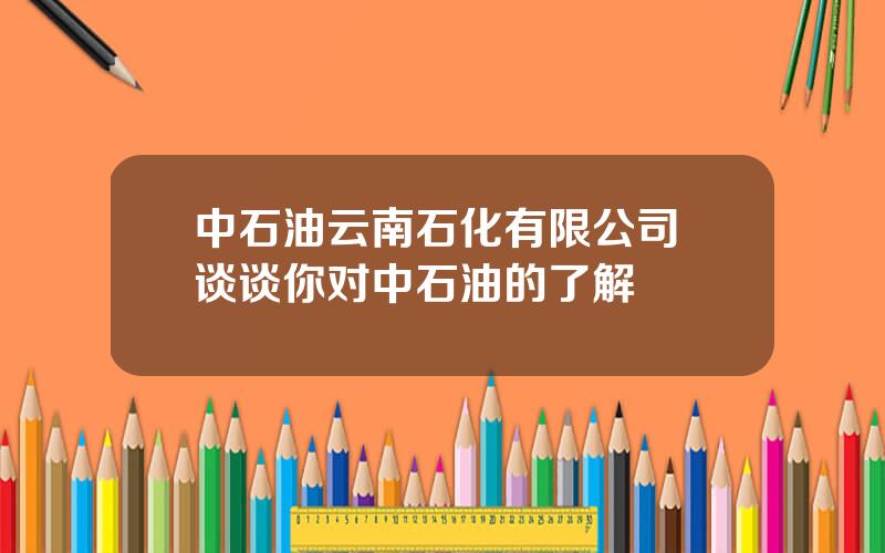 中石油云南石化有限公司 谈谈你对中石油的了解